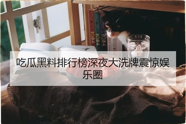 吃瓜黑料排行榜深夜大洗牌震惊娱乐圈