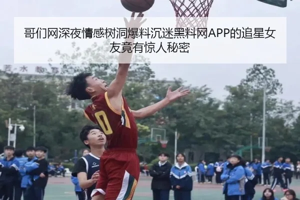 哥们网深夜情感树洞爆料沉迷黑料网APP的追星女友竟有惊人秘密