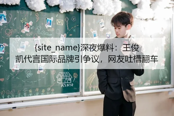 吃瓜网深夜爆料：王俊凯代言国际品牌引争议，网友吐槽翻车