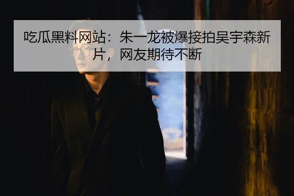 吃瓜黑料网站：朱一龙被爆接拍吴宇森新片，网友期待不断