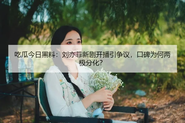 吃瓜今日黑料：刘亦菲新剧开播引争议，口碑为何两极分化？